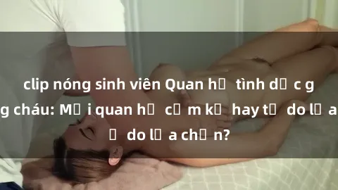 clip nóng sinh viên Quan hệ tình dục giữa ông cháu: Mối quan hệ cấm kỵ hay tự do lựa chọn?