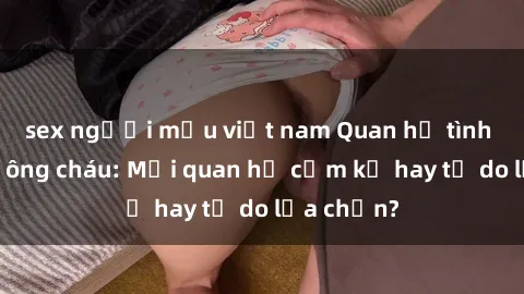 sex người mẫu việt nam Quan hệ tình dục giữa ông cháu: Mối quan hệ cấm kỵ hay tự do lựa chọn?