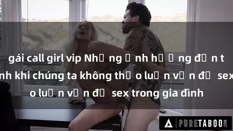 gái call girl vip Những ảnh hưởng đến tình cảm gia đình khi chúng ta không thảo luận vấn đề sex trong gia đình