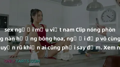 sex người mẫu việt nam Clip nóng phòng tắm: Hít thở nồng nàn hương bông hoa, người đẹp vô cùng gợi cảm và quyến rũ khiến ai cũng phải say đắm. Xem ngay để trải nghiệm điều đặc biệt!