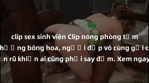 clip sex sinh viên Clip nóng phòng tắm: Hít thở nồng nàn hương bông hoa, người đẹp vô cùng gợi cảm và quyến rũ khiến ai cũng phải say đắm. Xem ngay để trải nghiệm điều đặc biệt!