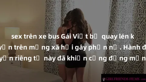sex trên xe bus Gái Việt bị quay lén khi tắm, clip lan truyền trên mạng xã hội gây phẫn nộ. Hành động vi phạm quyền riêng tư này đã khiến cộng đồng mạng bức xúc và đòi trừng phạt thật nghiêm khắc.