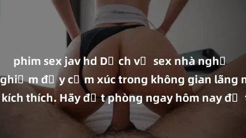 phim sex jav hd Dịch vụ sex nhà nghỉ đẳng cấp: Trải nghiệm đầy cảm xúc trong không gian lãng mạn, đầy kích thích. Hãy đặt phòng ngay hôm nay để thỏa mãn khát khao của bạn!