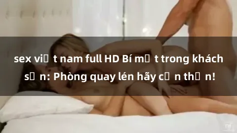 sex việt nam full HD Bí mật trong khách sạn: Phòng quay lén hãy cẩn thận!