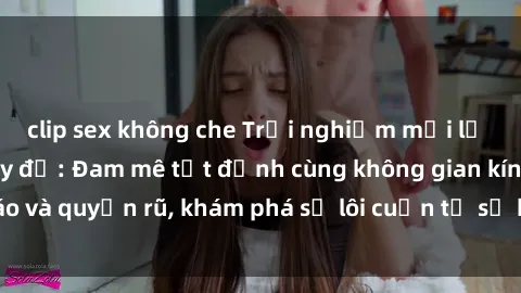 clip sex không che Trải nghiệm mới lạ với sex phòng thay đồ: Đam mê tột đỉnh cùng không gian kín đáo và quyến rũ, khám phá sự lôi cuốn từ sự hấp dẫn của nơi này.