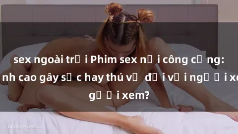 sex ngoài trời Phim sex nơi công cộng: Đỉnh cao gây sốc hay thú vị đối với người xem?