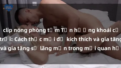 clip nóng phòng tắm Tận hưởng khoái cảm với sex ngoài trời: Cách thức mới để kích thích và gia tăng sự lãng mạn trong mối quan hệ của bạn!