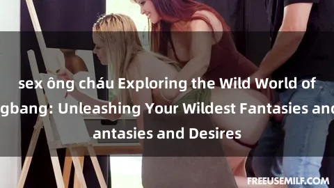 sex ông cháu Exploring the Wild World of Sex Gangbang: Unleashing Your Wildest Fantasies and Desires