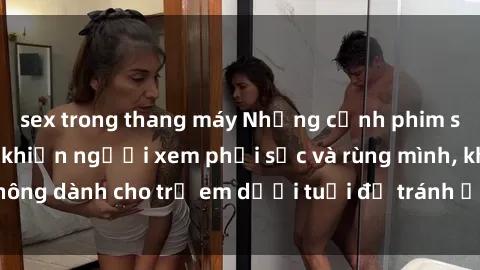 sex trong thang máy Những cảnh phim sex bạo dâm nhóm khiến người xem phải sốc và rùng mình, không dành cho trẻ em dưới tuổi để tránh ảnh hưởng tiêu cực.