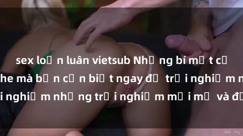 sex loạn luân vietsub Những bí mật của sex nhóm không che mà bạn cần biết ngay để trải nghiệm những trải nghiệm mới mẻ và đầy kích thích.
