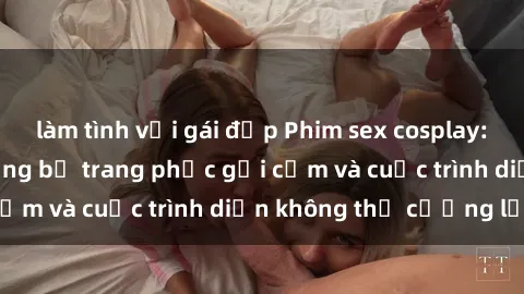 làm tình với gái đẹp Phim sex cosplay: Giấc mơ  cùng những bộ trang phục gợi cảm và cuộc trình diễn không thể cưỡng lại!