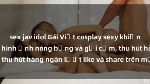 sex jav idol Gái Việt cosplay sexy khiến fan phát cuồng với hình ảnh nóng bỏng và gợi cảm, thu hút hàng ngàn lượt like và share trên mạng xã hội.