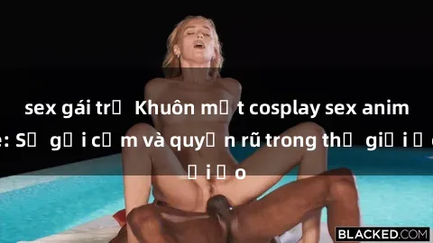 sex gái trẻ Khuôn mặt cosplay sex anime: Sự gợi cảm và quyến rũ trong thế giới ảo