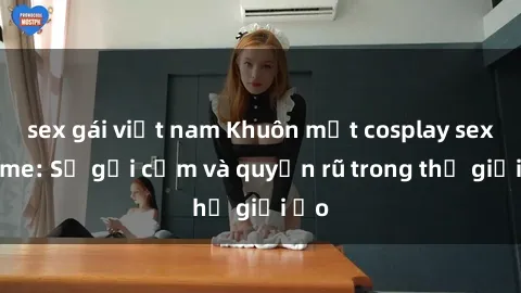 sex gái việt nam Khuôn mặt cosplay sex anime: Sự gợi cảm và quyến rũ trong thế giới ảo
