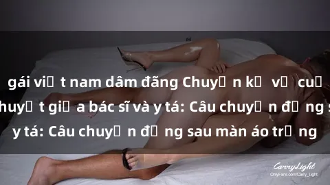 gái việt nam dâm đãng Chuyện kể về cuộc tình đầy nhiệt huyết giữa bác sĩ và y tá: Câu chuyện đằng sau màn áo trắng
