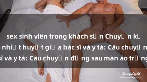 sex sinh viên trong khách sạn Chuyện kể về cuộc tình đầy nhiệt huyết giữa bác sĩ và y tá: Câu chuyện đằng sau màn áo trắng