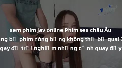 xem phim jav online Phim sex châu Âu đỉnh cao: Top những bộ phim nóng bỏng không thể bỏ qua! Xem ngay để trải nghiệm những cảnh quay đầy kích thích và cuồng nhiệt.