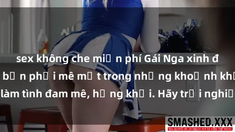 sex không che miễn phí Gái Nga xinh đẹp, tài năng khiến bạn phải mê mệt trong những khoảnh khắc làm tình đam mê, hứng khởi. Hãy trải nghiệm cùng họ ngay hôm nay!