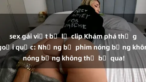 sex gái việt bị lộ clip Khám phá thế giới phim sex ngoại quốc: Những bộ phim nóng bỏng không thể bỏ qua!