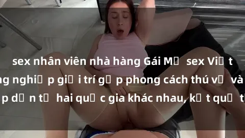 sex nhân viên nhà hàng Gái Mỹ sex Việt Nam: Khi nền công nghiệp giải trí gặp phong cách thú vị và hấp dẫn từ hai quốc gia khác nhau, kết quả thú vị không thể bỏ qua.
