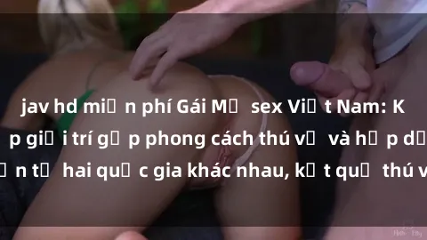 jav hd miễn phí Gái Mỹ sex Việt Nam: Khi nền công nghiệp giải trí gặp phong cách thú vị và hấp dẫn từ hai quốc gia khác nhau, kết quả thú vị không thể bỏ qua.
