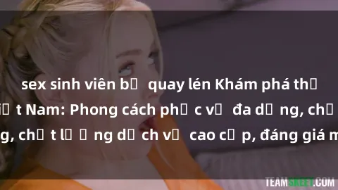 sex sinh viên bị quay lén Khám phá thế giới của gái gọi Việt Nam: Phong cách phục vụ đa dạng, chất lượng dịch vụ cao cấp, đáng giá mọi khoản chi phí