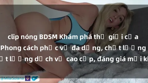 clip nóng BDSM Khám phá thế giới của gái gọi Việt Nam: Phong cách phục vụ đa dạng, chất lượng dịch vụ cao cấp, đáng giá mọi khoản chi phí