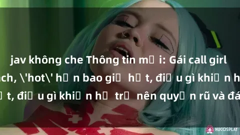 jav không che Thông tin mới: Gái call girl Việt Nam đắt khách, 'hot' hơn bao giờ hết, điều gì khiến họ trở nên quyến rũ và đáng chú ý?