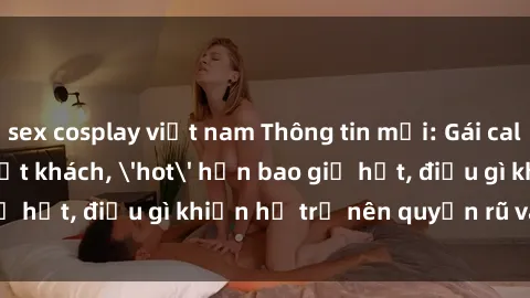 sex cosplay việt nam Thông tin mới: Gái call girl Việt Nam đắt khách, 'hot' hơn bao giờ hết, điều gì khiến họ trở nên quyến rũ và đáng chú ý?