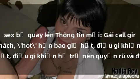 sex bị quay lén Thông tin mới: Gái call girl Việt Nam đắt khách, 'hot' hơn bao giờ hết, điều gì khiến họ trở nên quyến rũ và đáng chú ý?