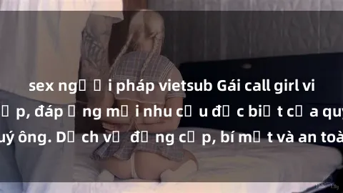 sex người pháp vietsub Gái call girl vip tư vấn chuyên nghiệp, đáp ứng mọi nhu cầu đặc biệt của quý ông. Dịch vụ đẳng cấp, bí mật và an toàn, hãy tìm hiểu ngay!