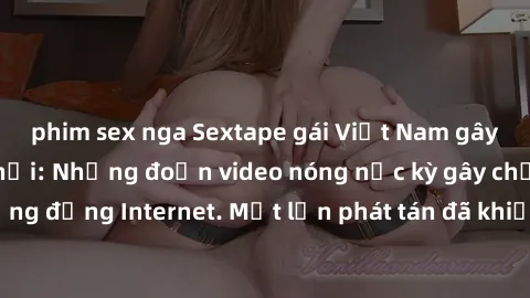 phim sex nga Sextape gái Việt Nam gây sốt trên mạng xã hội: Những đoạn video nóng nực kỳ gây chấn động cộng đồng Internet. Một lần phát tán đã khiến người xem không thể rời mắt.