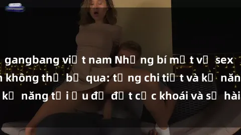 gangbang việt nam Những bí mật về sex người lớn mà bạn không thể bỏ qua: từng chi tiết và kỹ năng tối ưu để đạt cực khoái và sự hài lòng tối đa.