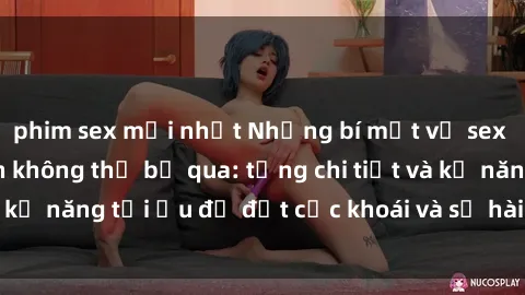 phim sex mới nhất Những bí mật về sex người lớn mà bạn không thể bỏ qua: từng chi tiết và kỹ năng tối ưu để đạt cực khoái và sự hài lòng tối đa.