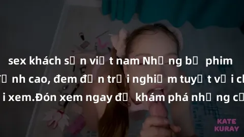 sex khách sạn việt nam Những bộ phim sex không che HD đỉnh cao, đem đến trải nghiệm tuyệt vời cho người xem.Đón xem ngay để khám phá những cảnh quay đẹp mắt và kích thích.