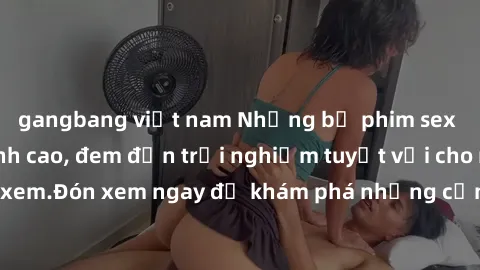 gangbang việt nam Những bộ phim sex không che HD đỉnh cao, đem đến trải nghiệm tuyệt vời cho người xem.Đón xem ngay để khám phá những cảnh quay đẹp mắt và kích thích.
