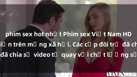 phim sex hot nhất Phim sex Việt Nam HD ngày càng phổ biến trên mạng xã hội. Các cặp đôi trẻ đã chia sẻ video tự quay với chất lượng sắc nét, gợi cảm.