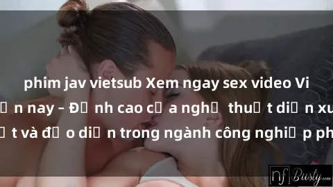 phim jav vietsub Xem ngay sex video Việt Nam hot nhất hiện nay – Đỉnh cao của nghệ thuật diễn xuất và đạo diễn trong ngành công nghiệp phim người lớn tại đây!