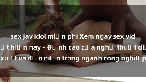 sex jav idol miễn phí Xem ngay sex video Việt Nam hot nhất hiện nay – Đỉnh cao của nghệ thuật diễn xuất và đạo diễn trong ngành công nghiệp phim người lớn tại đây!