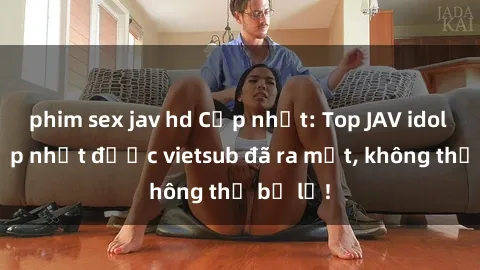 phim sex jav hd Cập nhật: Top JAV idol xinh đẹp nhất được vietsub đã ra mắt, không thể bỏ lỡ!