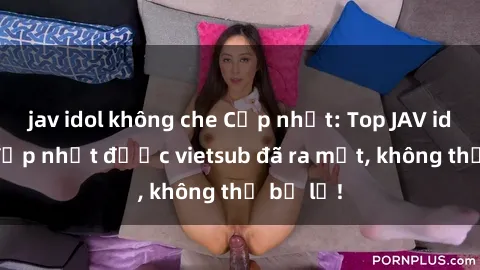 jav idol không che Cập nhật: Top JAV idol xinh đẹp nhất được vietsub đã ra mắt, không thể bỏ lỡ!