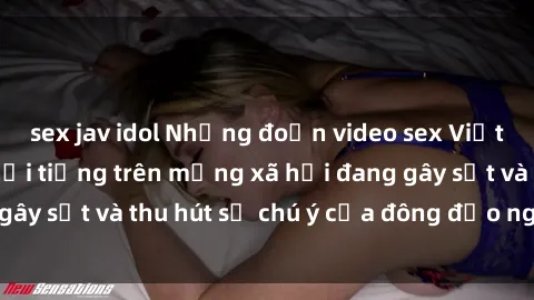 sex jav idol Những đoạn video sex Việt Nam không che nổi tiếng trên mạng xã hội đang gây sốt và thu hút sự chú ý của đông đảo người xem.