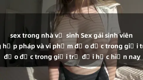 sex trong nhà vệ sinh Sex gái sinh viên: Hành vi gấu không hợp pháp và vi phạm đạo đức trong giới trẻ đại học hiện nay