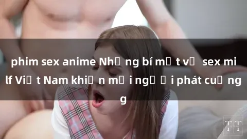 phim sex anime Những bí mật về sex milf Việt Nam khiến mọi người phát cuồng