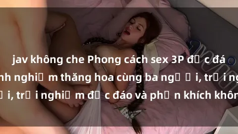 jav không che Phong cách sex 3P độc đáo tại Việt Nam: Kinh nghiệm thăng hoa cùng ba người, trải nghiệm độc đáo và phấn khích không thể bỏ lỡ!