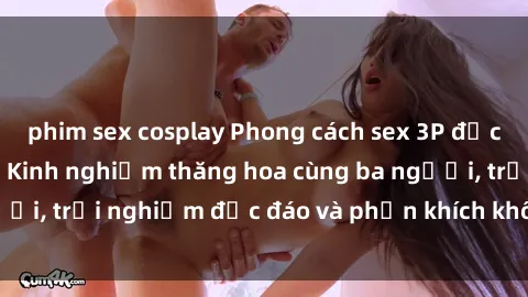 phim sex cosplay Phong cách sex 3P độc đáo tại Việt Nam: Kinh nghiệm thăng hoa cùng ba người, trải nghiệm độc đáo và phấn khích không thể bỏ lỡ!