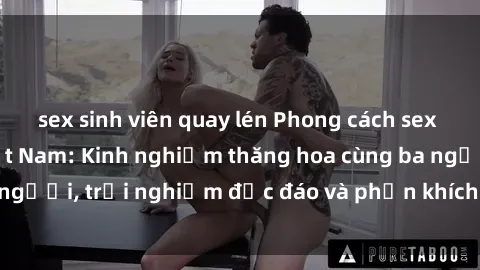 sex sinh viên quay lén Phong cách sex 3P độc đáo tại Việt Nam: Kinh nghiệm thăng hoa cùng ba người, trải nghiệm độc đáo và phấn khích không thể bỏ lỡ!