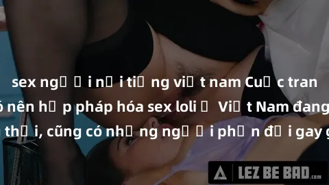sex người nổi tiếng việt nam Cuộc tranh luận về việc có nên hợp pháp hóa sex loli ở Việt Nam đang nóng lên. Đồng thời, cũng có những người phản đối gay gắt việc này vì lo ngại về tác động tiêu cực lên