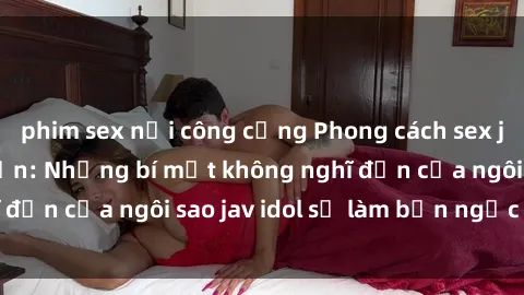 phim sex nơi công cộng Phong cách sex jav idol siêu hấp dẫn: Những bí mật không nghĩ đến của ngôi sao jav idol sẽ làm bạn ngạc nhiên!