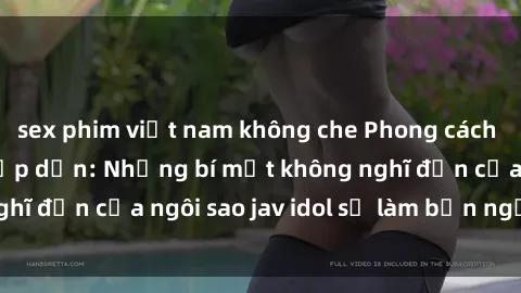 sex phim việt nam không che Phong cách sex jav idol siêu hấp dẫn: Những bí mật không nghĩ đến của ngôi sao jav idol sẽ làm bạn ngạc nhiên!